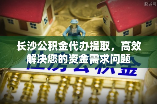 六安长沙公积金代办提取，高效解决您的资金需求问题