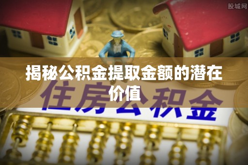 六安揭秘公积金提取金额的潜在价值