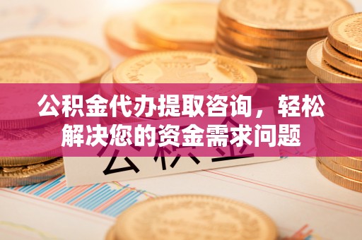 六安公积金代办提取咨询，轻松解决您的资金需求问题